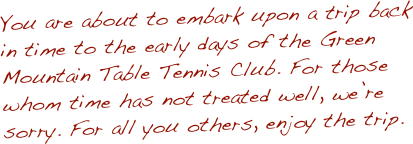 You are about to embark upon a trip back in time to the early days of the Green Mountain Table Tennis Club. For those whom time has not treated well, we’re sorry. For all you others, enjoy the trip.